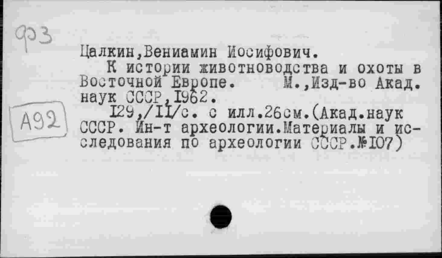 ﻿А92.
Цалкин,Вениамин Иосифович.
К истории животноводства и охоты в Восточной Европе. М.,Изд-во Акад, наук СССР,1%2.
12Э,/11/с. о илл.26см.(Акад.наук СССР. Ин-т археологии.Материалы и исследования по археологии С и СР • №107)